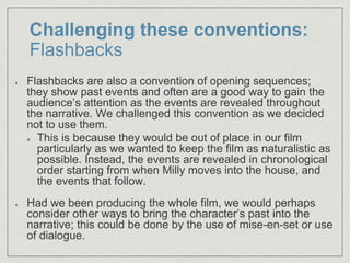 Challenging these conventions:
Flashbacks
Flashbacks are also a convention of opening sequences;
they show past events and often are a good way to gain the
audience’s attention as the events are revealed throughout
the narrative. We challenged this convention as we decided
not to use them.​
This is because they would be out of place in our film
particularly as we wanted to keep the film as naturalistic as
possible. Instead, the events are revealed in chronological
order starting from when Milly moves into the house, and
the events that follow.​
Had we been producing the whole film, we would perhaps
consider other ways to bring the character’s past into the
narrative; this could be done by the use of mise-en-set or use
of dialogue.
 