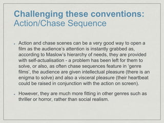 Challenging these conventions:
Action/Chase Sequence
Action and chase scenes can be a very good way to open a
film as the audience’s attention is instantly grabbed as,
according to Maslow’s hierarchy of needs, they are provided
with self-actualisation - a problem has been left for them to
solve, or also, as often chase sequences feature in ‘genre
films’, the audience are given intellectual pleasure (there is an
enigma to solve) and also a visceral pleasure (their heartbeat
could be raised in conjunction with the action on screen).​
However, they are much more fitting in other genres such as
thriller or horror, rather than social realism.​
 