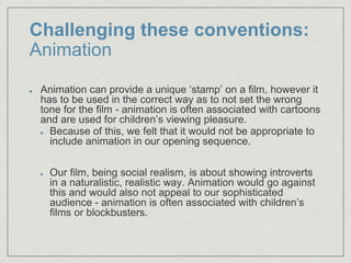 Challenging these conventions:
Animation
Animation can provide a unique ‘stamp’ on a film, however it
has to be used in the correct way as to not set the wrong
tone for the film - animation is often associated with cartoons
and are used for children’s viewing pleasure.​
Because of this, we felt that it would not be appropriate to
include animation in our opening sequence.
Our film, being social realism, is about showing introverts
in a naturalistic, realistic way. Animation would go against
this and would also not appeal to our sophisticated
audience - animation is often associated with children’s
films or blockbusters.
 