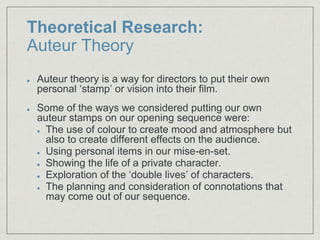 Theoretical Research:
Auteur Theory
Auteur theory is a way for directors to put their own
personal ‘stamp’ or vision into their film.
Some of the ways we considered putting our own
auteur stamps on our opening sequence were:
The use of colour to create mood and atmosphere but
also to create different effects on the audience.
Using personal items in our mise-en-set.
Showing the life of a private character.
Exploration of the ‘double lives’ of characters.
The planning and consideration of connotations that
may come out of our sequence.
 