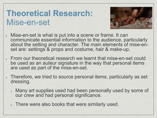 Theoretical Research:
Mise-en-set
Mise-en-set is what is put into a scene or frame. It can
communicate essential information to the audience, particularly
about the setting and character. The main elements of mise-en-
set are: settings & props and costume, hair & make-up.
From our theoretical research we learnt that mise-en-set could
be used as an auteur signature in the way that personal items
are used as part of the mise-en-set.
Therefore, we tried to source personal items, particularly as set
dressing.
Many art supplies used had been personally used by some of
our crew and had personal significance.
There were also books that were similarly used.
 