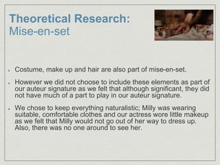 Theoretical Research:
Mise-en-set
Costume, make up and hair are also part of mise-en-set.
However we did not choose to include these elements as part of
our auteur signature as we felt that although significant, they did
not have much of a part to play in our auteur signature.
We chose to keep everything naturalistic; Milly was wearing
suitable, comfortable clothes and our actress wore little makeup
as we felt that Milly would not go out of her way to dress up.
Also, there was no one around to see her.
 