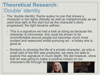 Theoretical Research:
‘Double’ identity
The ‘double identity’ theme auteur is one that shows a
character in two lights (literally as well as metaphorically as we
used blue light at the start but as the character’s story
progressed, the light became yellow).
This is a signature we had a look at doing as because the
character is introverted, she could be shown to be
uncomfortable around people but becomes much more
content and reassured whilst pursuing art - a hobby she is
good at.
Similarly to showing the life of a private character, as only a
small part of the film was produced, we were not able to
explore this signature in much depth. We did however, show
that art was going to make a positive impact on our
characters life through facial expression and body language.
 