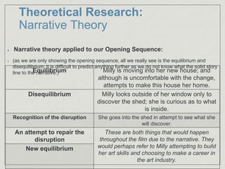 Theoretical Research:
Narrative Theory
Narrative theory applied to our Opening Sequence:
(as we are only showing the opening sequence, all we really see is the equilibrium and
disequilibrium; it is difficult to predict anything further as we do not know what the solid story
line to the narrative.)Equilibrium Milly is moving into her new house; and
although is uncomfortable with the change,
attempts to make this house her home.
Disequilibrium Milly looks outside of her window only to
discover the shed; she is curious as to what
is inside.
Recognition of the disruption She goes into the shed in attempt to see what she
will discover.
An attempt to repair the
disruption
These are both things that would happen
throughout the film due to the narrative. They
would perhaps refer to Milly attempting to build
her art skills and choosing to make a career in
the art industry.
New equilibrium
 