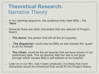 Theoretical Research:
Narrative Theory
In our opening sequence, the audience only meet Milly – the
‘Hero’.
However there are other characters that are relevant of Propp’s
theory:
The donor: the person that left all the art supplies.
The dispatcher: could also be Milly as she creates the ‘quest’
to art for herself.
The villain: could be the art teacher that we have shown in our
preliminary task. The art teacher tells her she is not good
enough which causes Milly’s self-esteem to be lowered.
Later on in our film, had it been produced, it is likely that more
characters would be introduced that would fit into Propp’s theory.
 