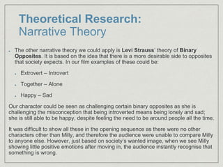 Theoretical Research:
Narrative Theory
The other narrative theory we could apply is Levi Strauss’ theory of Binary
Opposites. It is based on the idea that there is a more desirable side to opposites
that society expects. In our film examples of these could be:
Extrovert – Introvert
Together – Alone
Happy – Sad
Our character could be seen as challenging certain binary opposites as she is
challenging the misconception that being introverted means being lonely and sad;
she is still able to be happy, despite feeling the need to be around people all the time.
It was difficult to show all these in the opening sequence as there were no other
characters other than Milly, and therefore the audience were unable to compare Milly
to anyone else. However, just based on society’s wanted image, when we see Milly
showing little positive emotions after moving in, the audience instantly recognise that
something is wrong.
 