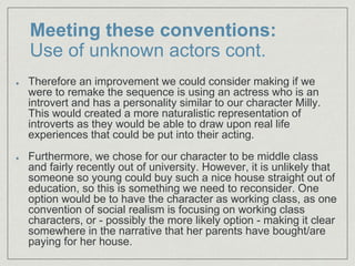 Meeting these conventions:
Use of unknown actors cont.
Therefore an improvement we could consider making if we
were to remake the sequence is using an actress who is an
introvert and has a personality similar to our character Milly.
This would created a more naturalistic representation of
introverts as they would be able to draw upon real life
experiences that could be put into their acting.
Furthermore, we chose for our character to be middle class
and fairly recently out of university. However, it is unlikely that
someone so young could buy such a nice house straight out of
education, so this is something we need to reconsider. One
option would be to have the character as working class, as one
convention of social realism is focusing on working class
characters, or - possibly the more likely option - making it clear
somewhere in the narrative that her parents have bought/are
paying for her house.
 
