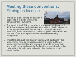 Meeting these conventions:
Filming on location
The location itself fit the narrative and was realistic however I
think that we could perhaps have reconsidered the location as it
is perhaps an unrealistic house that a post graduate would
have straight out of university, unless (as previously mentioned)
she has come from a particularly middle class/wealthy
background.
Therefore, although the location worked well, particularly the
shed, it may have been worth considering using a different
house, perhaps smaller and more run down, to connote that
she is still young and cannot afford a nice house straight out of
University or include extra indication that the house is not
owned by her.
We did all of our filming on location in
oppose to in a studio which was
conventional of our genre.
 