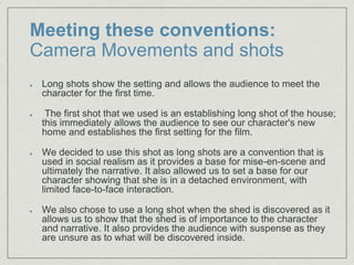 Meeting these conventions:
Camera Movements and shots
Long shots show the setting and allows the audience to meet the
character for the first time.​
The first shot that we used is an establishing long shot of the house;
this immediately allows the audience to see our character's new
home and establishes the first setting for the film.​
We decided to use this shot as long shots are a convention that is
used in social realism as it provides a base for mise-en-scene and
ultimately the narrative. It also allowed us to set a base for our
character showing that she is in a detached environment, with
limited face-to-face interaction.
We also chose to use a long shot when the shed is discovered as it
allows us to show that the shed is of importance to the character
and narrative. It also provides the audience with suspense as they
are unsure as to what will be discovered inside.
 