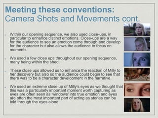 Within our opening sequence, we also used close-ups, in
particular to enhance distinct emotions. Close-ups are a way
for the audience to see an emotion come through and develop
for the character but also allows the audience to focus on
moments.
We used a few close ups throughout our opening sequence,
many being within the shed.​
These close ups allowed us to enhance the reaction of Milly to
her discovery but also so the audience could begin to see that
there was to be a character development in the narrative.​
We used an extreme close up of Milly's eyes as we thought that
this was a particularly important moment worth capturing as
eyes are often seen as 'windows' into true emotion and eyes
are often the most important part of acting as stories can be
told through the eyes alone.
Meeting these conventions:
Camera Shots and Movements cont.
 
