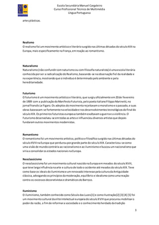 Escola Secundária Manuel Cargaleiro
Curso Profissional Técnico de Multimédia
Língua Portuguesa
3
artesplásticas.
Realismo
O realismofoi ummovimentoartísticoe literáriosurgidonasúltimasdécadasdoséculoXIXna
Europa,mais especificamente naFrança,emreação ao romantismo.
Naturalismo
Naturalismo(não confundircomnaturismooucom filosofianaturalista) é umaescolaliterária
conhecidaporser a radicalizaçãodoRealismo,baseando-se naobservaçãofiel darealidade e
na experiência,mostrandoque oindivíduoé determinadopeloambiente e pela
hereditariedade.
Futurismo
O futurismoé ummovimentoartísticoe literário,que surgiuoficialmente em20de fevereiro
de 1909 com a publicaçãodoManifestoFuturista,pelopoetaitalianoFilippoMarinetti,no
jornal francêsLe Figaro.Os adeptosdomovimentorejeitavamomoralismoe opassado,e suas
obras baseavam-se fortementenavelocidadee nosdesenvolvimentostecnológicosdofinal do
séculoXIX.Osprimeirosfuturistaseuropeustambémexaltavamaguerrae a violência.O
Futurismodesenvolveu-se emtodasas artese influencioudiversosartistasque depois
fundaramoutrosmovimentosmodernistas.
Romantismo
O romantismofoi ummovimentoartístico,políticoe filosóficosurgidonasúltimasdécadasdo
séculoXVIIInaEuropa que perdurouporgrande parte do séculoXIX.Caracterizou-secomo
uma visãode mundocontrária ao racionalismoe ao iluminismo e buscouumnacionalismoque
viriaa consolidarosestadosnacionaisnaEuropa.
Neoclassicismo
O neoclassicismofoi ummovimentocultural nascidonaEuropaemmeados doséculoXVIII,
que teve largainfluêncianaarte e cultura de todoo ocidente até meadosdoséculoXIX.Teve
como base os ideaisdoiluminismoe umrenovadointeresse pelaculturadaAntiguidade
clássica,advogandoosprincípiosdamoderação,equilíbrio e idealismocomoumareação
contra os excessosdecorativistase dramáticosdoBarroco.
Iluminismo
O iluminismo,tambémconhecidocomoSéculodasLuzes[1] e comoIlustração[2] [3] [4] [5] foi
um movimentocultural daeliteintelectual europeiadoséculoXVIIIque procuroumobilizaro
poderda razão, a fimde reformara sociedade e o conhecimentoherdadodatradição
 