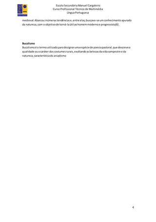 Escola Secundária Manuel Cargaleiro
Curso Profissional Técnico de Multimédia
Língua Portuguesa
4
medieval.Abarcouinúmerastendênciase,entre elas,buscava-seumconhecimentoapurado
da natureza,com o objetivode torná-laútil aohomemmodernoe progressista[6] .
Bucolismo
Bucolismoé o termoutilizadoparadesignarumaespéciede poesiapastoral,que descrevea
qualidade ouocaráter dos costumesrurais,exaltandoasbelezasdavidacampestre e da
natureza,característicado arcadismo
 