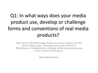 Q1: In what ways does your media
 product use, develop or challenge
forms and conventions of real media
             products?
   Task: Select 10 stills/images from your music videos and the
        two ancillary tasks. Annotate each one of them in
   Photoshop or Powerpoint to indicate which conventions you
                     have used at which point.

                        Alexandria Hasler.
 