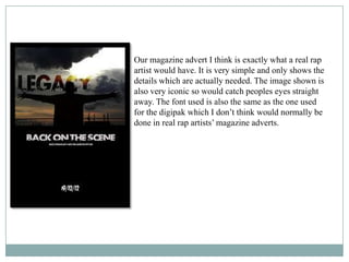 Our magazine advert I think is exactly what a real rap
artist would have. It is very simple and only shows the
details which are actually needed. The image shown is
also very iconic so would catch peoples eyes straight
away. The font used is also the same as the one used
for the digipak which I don’t think would normally be
done in real rap artists’ magazine adverts.
 