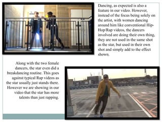 Dancing, as expected is also a
                                      feature in our video. However,
                                      instead of the focus being solely on
                                      the artist, with women dancing
                                      around him like conventional Hip-
                                      Hop/Rap videos, the dancers
                                      involved are doing their own thing,
                                      they are not used in the same shot
                                      as the star, but used in their own
                                      shot and simply add to the effect
                                      shown.

      Along with the two female
      dancers, the star even did a
 breakdancing routine. This goes
    against typical Rap videos as
the star usually just stands there.
 However we are showing in our
     video that the star has more
         talents than just rapping.
 