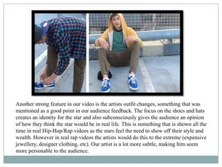 Another strong feature in our video is the artists outfit changes, something that was
mentioned as a good point in our audience feedback. The focus on the shoes and hats
creates an identity for the star and also subconsciously gives the audience an opinion
of how they think the star would be in real life. This is something that is shown all the
time in real Hip-Hop/Rap videos as the stars feel the need to show off their style and
wealth. However in real rap videos the artists would do this to the extreme (expensive
jewellery, designer clothing, etc). Our artist is a lot more subtle, making him seem
more personable to the audience.
 