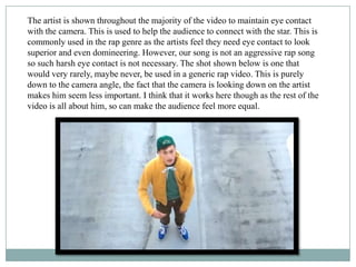 The artist is shown throughout the majority of the video to maintain eye contact
with the camera. This is used to help the audience to connect with the star. This is
commonly used in the rap genre as the artists feel they need eye contact to look
superior and even domineering. However, our song is not an aggressive rap song
so such harsh eye contact is not necessary. The shot shown below is one that
would very rarely, maybe never, be used in a generic rap video. This is purely
down to the camera angle, the fact that the camera is looking down on the artist
makes him seem less important. I think that it works here though as the rest of the
video is all about him, so can make the audience feel more equal.
 
