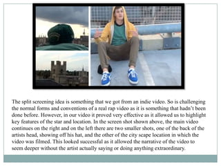 The split screening idea is something that we got from an indie video. So is challenging
the normal forms and conventions of a real rap video as it is something that hadn’t been
done before. However, in our video it proved very effective as it allowed us to highlight
key features of the star and location. In the screen shot shown above, the main video
continues on the right and on the left there are two smaller shots, one of the back of the
artists head, showing off his hat, and the other of the city scape location in which the
video was filmed. This looked successful as it allowed the narrative of the video to
seem deeper without the artist actually saying or doing anything extraordinary.
 
