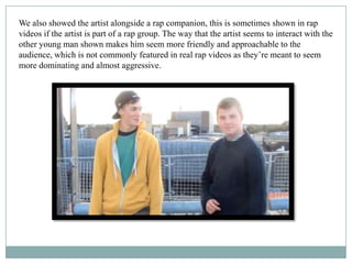 We also showed the artist alongside a rap companion, this is sometimes shown in rap
videos if the artist is part of a rap group. The way that the artist seems to interact with the
other young man shown makes him seem more friendly and approachable to the
audience, which is not commonly featured in real rap videos as they’re meant to seem
more dominating and almost aggressive.
 