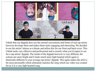 I think that our digipak does use the normal conventions and forms of real rap artists
however develops them and makes them more engaging and interesting. We decided
to use the artists’ tattoos as a theme and utilise this for our front and back cover. This
I think looks very effective and professional and is exactly what you’d expect to see
for a rap artists’ digipak. The inside of the digipak however is very different, the
colours are more bright and it looks much more light hearted which again is
drastically different to your average rap artists’ digipak. This again makes the artist a
bit more personable which ultimately matches the song which our video was created
for as it is a very light hearted song.
 