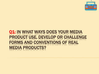 Q1: IN WHAT WAYS DOES YOUR MEDIA
PRODUCT USE, DEVELOP OR CHALLENGE
FORMS AND CONVENTIONS OF REAL
MEDIA PRODUCTS?
 