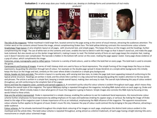 Evaluation 1- In what ways does your media product use, develop or challenge forms and conventions of real media
products?
The title of the magazine- Yellow masthead in bold large font, located central to the page acting as the centre of visual interest, attracting the audiences attention. The
4 letter word on the contents almost frames the image, almost complimenting Drakes face. The bold yellow lettering contrasts the monochrome colour scheme.
Graphology/ Page layout- A very simplistic layout on all pages, with structured text, and simple pages. This keeps the focus on the images and the headings, further
complimenting the image. The use of white text on the contents and cover, enables the text to blend in with the image so that it doesn’t stand out, and make the page
look cluttered. But also stands out on the darker image behind it, making it easier to read. The limited variety of fonts on each page keeps the simplistic feel, making
sure it doesn’t become over complicated. The barcode is hidden in the bottom left corner on the cover, making the page appear neater. Every page shows evidence of
a pop of colour, which compliments the image.
Costumes, props, iconography used to reflect genre- Costume is a variety of bold colours, used to reflect the bold feel on every page. This bold look is used to emulate
the genre.
Camerawork and framing of images- A series of mid/ closeup shots are used to focus on facial expressions. The simple framing of the image keeps the focus on these
expressions, by guiding the attention through lack of colour. For example on the double page spread it shows Kendrick on a simple white background, this initially
keeps the focus on the image and text, similarly on the cover where drake is located on a simple grey background.
Article, header etc font and style- The article is layout in a quirky way, with varying text box sizes, to make the page look more appealing instead of conforming to the
typical article structure. Headings are written in bold, and the article title is written in a big coloured font (burgundy) guiding the readers attention to the key words
and phrases. The article is written in a simple font, keeping a simple overall layout, making clear and easy to read. The overall style following this pop of colour evident
throughout, yet still conforming to the simplistic feel of the pages.
Genre and how the magazine cover, contents and spread suggests it- A consistent quirky colourful colour scheme is evident throughout each page, which means they
all follow the overall style of the magazine. The typical R&B/pop styling is repeated throughout the magazine, including R&B styled artists on each page e.g. Drake and
Kendrick Lamarr. Which initially makes it clear what genre of music the magazine is going to feature. Simple images also connote this R&B style by focusing on key
words linked to these artists.
How are the artist(s) represented- Drake is represented in a simple closeup, enabling the audience to see his trademark facial expressions, the monochrome colour
scheme further emphasises his facial expressions by adding emphasis on his eyes and eyebrows (making his appear angry, or serious). By making the image of Drake
bleed to the edge of the magazine cover it shows importance of his as an individual, emphasising the R&B influence of the magazine. The apparent monochrome
colour scheme further applies to the genre of music Drake’s music fits into, however the pop of colour could contrast this by bringing in the pop influence, attracting a
wider audience.
Colour scheme- As I've already mentioned throughout the simple block colouring of he images on each page, emphasises the distinct bold colours evident in the
masthead and the article titles. This bold colour scheme is repeated throughout, acting almost as a distinct trademark, of each page having a bright electing title and a
monochrome or simple colour schemed image.
 