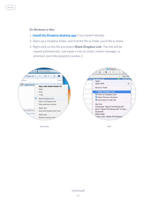 On Windows or Mac
1. Install the Dropbox desktop app ​i​f you haven’t already.
2. Open your Dropbox folder, and find the file or folder you’d like to share.
3. Right-click on the file and select S​hare Dropbox Link. ​The link will be
copied automatically. Just paste it into an email, instant message, or
wherever you’d like people to access it.
continued
WINDOWS MAC
home
 