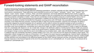 © Copyright 2017, Cardinal Health, Inc. or one of its subsidiaries. All rights reserved.2
Forward-looking statements and GAAP reconciliation
Cautions Concerning Forward-Looking Statements
This presentation contains forward-looking statements addressing expectations, prospects, estimates and other matters that are dependent upon
future events or developments. These statements may be identified by words such as "expect," "anticipate," "intend," "plan," "believe," "will,"
"should," "could," "would," "project," "continue," "likely," and similar expressions, and include statements reflecting future results or guidance,
statements of outlook and expense accruals. These matters are subject to risks and uncertainties that could cause actual results to differ materially
from those projected, anticipated or implied. These risks and uncertainties include competitive pressures in Cardinal Health's various lines of
business; the amount or rate of pharmaceutical price appreciation or deflation and the timing of and benefit from generic pharmaceutical
introductions; the ability to maintain the benefits from the generic sourcing venture with CVS Health; risks associated with the recently completed
acquisition of the Patient Recovery business, including the ability to retain the acquired businesses’ customers and employees, the ability to
successfully integrate the acquired businesses into our operations and the ability to achieve the expected synergies as well as accretion in
earnings; the risk of non-renewal or a default under one or more key customer or supplier arrangements or changes to the terms of or level of
purchases under those arrangements; uncertainties due to government health care reform including proposals to modify or repeal the Affordable
Care Act; uncertainties with respect to U.S. tax or trade laws; changes in the distribution patterns or reimbursement rates for health care products
and services; the effects of any investigation or action by any governmental or regulatory authority, including litigation relating to opioid distribution;
and changes in foreign currency rates and the cost of commodities such as oil-based resins, cotton, latex and diesel fuel. Cardinal Health is subject
to additional risks and uncertainties described in Cardinal Health's Form 10-K, Form 10-Q and Form 8-K reports and exhibits to those reports. This
presentation reflects management's views as of November 6, 2017. Except to the extent required by applicable law, Cardinal Health undertakes no
obligation to update or revise any forward-looking statement. In addition, this presentation contains Non-GAAP financial measures. Cardinal Health
provides definitions and reconciliations of the differences between the Non-GAAP financial measurers and their most directly comparable GAAP
financial measurers in the Financial Appendix at the end of this presentation and at ir.cardinalhealth.com. An audio replay of this webcast will be
available at ir.cardinalhealth.com.
 