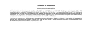 Cardinal Health, Inc. and Subsidiaries
Forward Looking non-GAAP Measures
In this presentation, the Company presents its outlook for fiscal 2018 non-GAAP EPS and non-GAAP ETR. The Company does not provide EPS or ETR
outlook, which are the most directly comparable GAAP measure to non-GAAP EPS and non-GAAP ETR, respectively, because changes in the items that the
Company excludes from these non-GAAP measures can be dependent on future events that are less capable of being controlled or reliably predicted by
management and are not part of the Company’s routine operating activities. Additionally, due to their unpredictability, management does not forecast many
of the excluded items for internal use and therefore cannot create or rely on an EPS or ETR outlook.
The timing and amount of any of the excluded items could significantly impact the Company’s fiscal 2018 EPS and ETR. Over the past five fiscal years, the
excluded items have lowered the Company’s EPS from $0.47 to $2.76, which includes a goodwill impairment charge of $2.32 per share related to our
Nuclear Pharmacy Services division that we recognized in fiscal 2013.
 