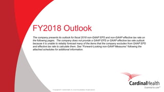 © Copyright 2017, Cardinal Health, Inc. or one of its subsidiaries. All rights reserved
FY2018 Outlook
The company presents its outlook for fiscal 2018 non-GAAP EPS and non-GAAP effective tax rate on
the following pages. The company does not provide a GAAP EPS or GAAP effective tax rate outlook
because it is unable to reliably forecast many of the items that the company excludes from GAAP EPS
and effective tax rate to calculate them. See “Forward-Looking non-GAAP Measures” following the
attached schedules for additional information.
 