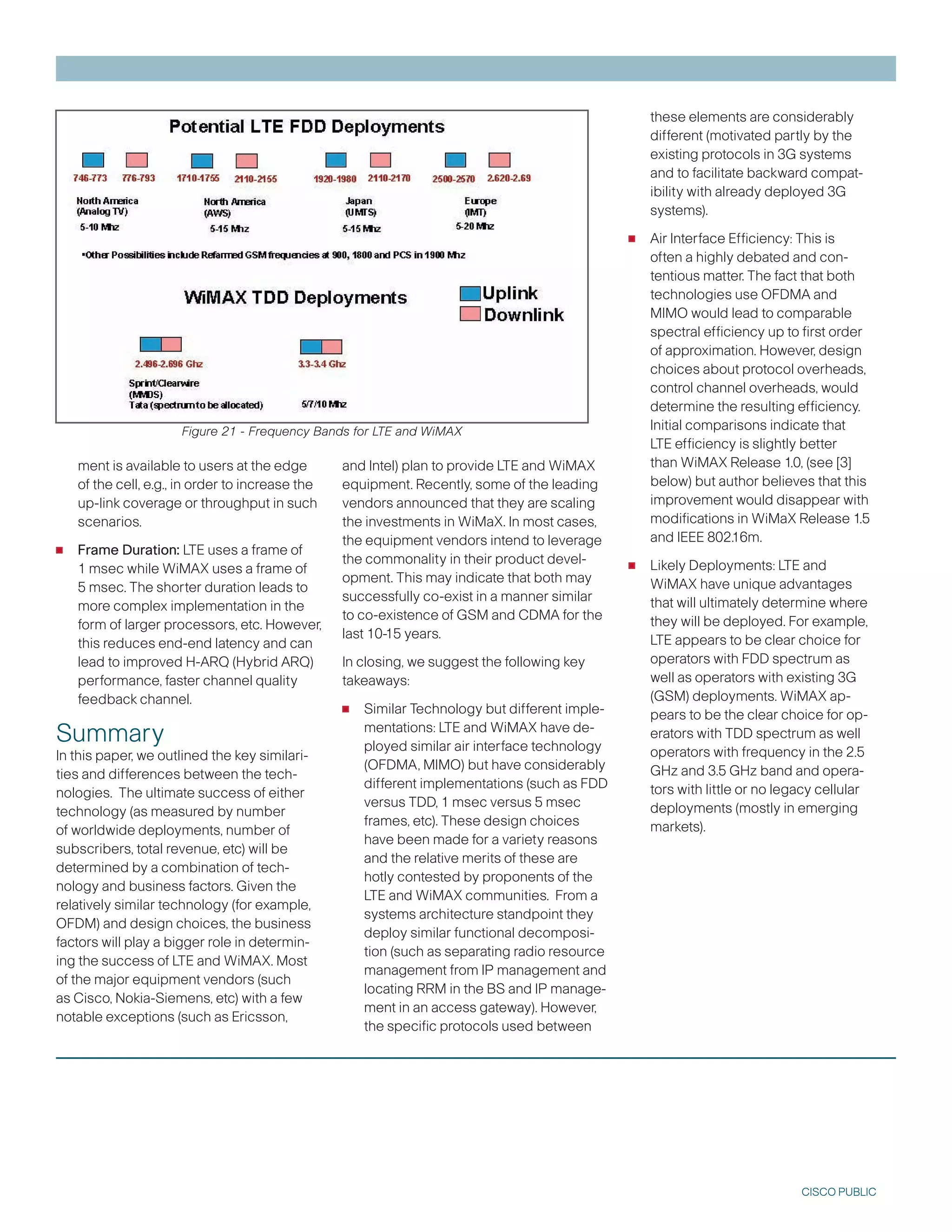 these elements are considerably
                                                                                                    different (motivated partly by the
                                                                                                    existing protocols in G systems
                                                                                                    and to facilitate backward compat-
                                                                                                    ibility with already deployed G
                                                                                                    systems).

                                                                                                •   Air Interface Efficiency: This is
                                                                                                    often a highly debated and con-
                                                                                                    tentious matter. The fact that both
                                                                                                    technologies use OFDMA and
                                                                                                    MIMO would lead to comparable
                                                                                                    spectral efficiency up to first order
                                                                                                    of approximation. However, design
                                                                                                    choices about protocol overheads,
                                                                                                    control channel overheads, would
                                                                                                    determine the resulting efficiency.
                      Figure 21 - Frequency Bands for LTE and WiMAX                                 Initial comparisons indicate that
                                                                                                    LTE efficiency is slightly better
    ment is available to users at the edge        and Intel) plan to provide LTE and WiMAX          than WiMAX Release 1.0, (see []
    of the cell, e.g., in order to increase the   equipment. Recently, some of the leading          below) but author believes that this
    up-link coverage or throughput in such        vendors announced that they are scaling           improvement would disappear with
    scenarios.                                    the investments in WiMaX. In most cases,          modifications in WiMaX Release 1.5
                                                                                                    and IEEE 802.16m.
•   Frame Duration: LTE uses a frame of
                                                  the equipment vendors intend to leverage

    1 msec while WiMAX uses a frame of
                                                  the commonality in their product devel-
                                                  opment. This may indicate that both may
                                                                                                •   Likely Deployments: LTE and
    5 msec. The shorter duration leads to                                                           WiMAX have unique advantages
                                                  successfully co-exist in a manner similar         that will ultimately determine where
    more complex implementation in the
                                                  to co-existence of GSM and CDMA for the           they will be deployed. For example,
    form of larger processors, etc. However,
                                                  last 10-15 years.                                 LTE appears to be clear choice for
    this reduces end-end latency and can
    lead to improved H-ARQ (Hybrid ARQ)           In closing, we suggest the following key          operators with FDD spectrum as
    performance, faster channel quality           takeaways:                                        well as operators with existing G
                                                                                                    (GSM) deployments. WiMAX ap-
    feedback channel.
                                                  •   Similar Technology but different imple-       pears to be the clear choice for op-
Summary                                               mentations: LTE and WiMAX have de-
                                                      ployed similar air interface technology
                                                                                                    erators with TDD spectrum as well
In this paper, we outlined the key similari-                                                        operators with frequency in the 2.5
                                                      (OFDMA, MIMO) but have considerably           GHz and .5 GHz band and opera-
ties and differences between the tech-
                                                      different implementations (such as FDD        tors with little or no legacy cellular
nologies. The ultimate success of either
                                                      versus TDD, 1 msec versus 5 msec              deployments (mostly in emerging
technology (as measured by number
                                                      frames, etc). These design choices            markets).
of worldwide deployments, number of
                                                      have been made for a variety reasons
subscribers, total revenue, etc) will be
                                                      and the relative merits of these are
determined by a combination of tech-
                                                      hotly contested by proponents of the
nology and business factors. Given the
                                                      LTE and WiMAX communities. From a
relatively similar technology (for example,
                                                      systems architecture standpoint they
OFDM) and design choices, the business
                                                      deploy similar functional decomposi-
factors will play a bigger role in determin-
                                                      tion (such as separating radio resource
ing the success of LTE and WiMAX. Most
                                                      management from IP management and
of the major equipment vendors (such
                                                      locating RRM in the BS and IP manage-
as Cisco, Nokia-Siemens, etc) with a few
                                                      ment in an access gateway). However,
notable exceptions (such as Ericsson,
                                                      the specific protocols used between




                                                                                                                              CISCO PUBLIC
 