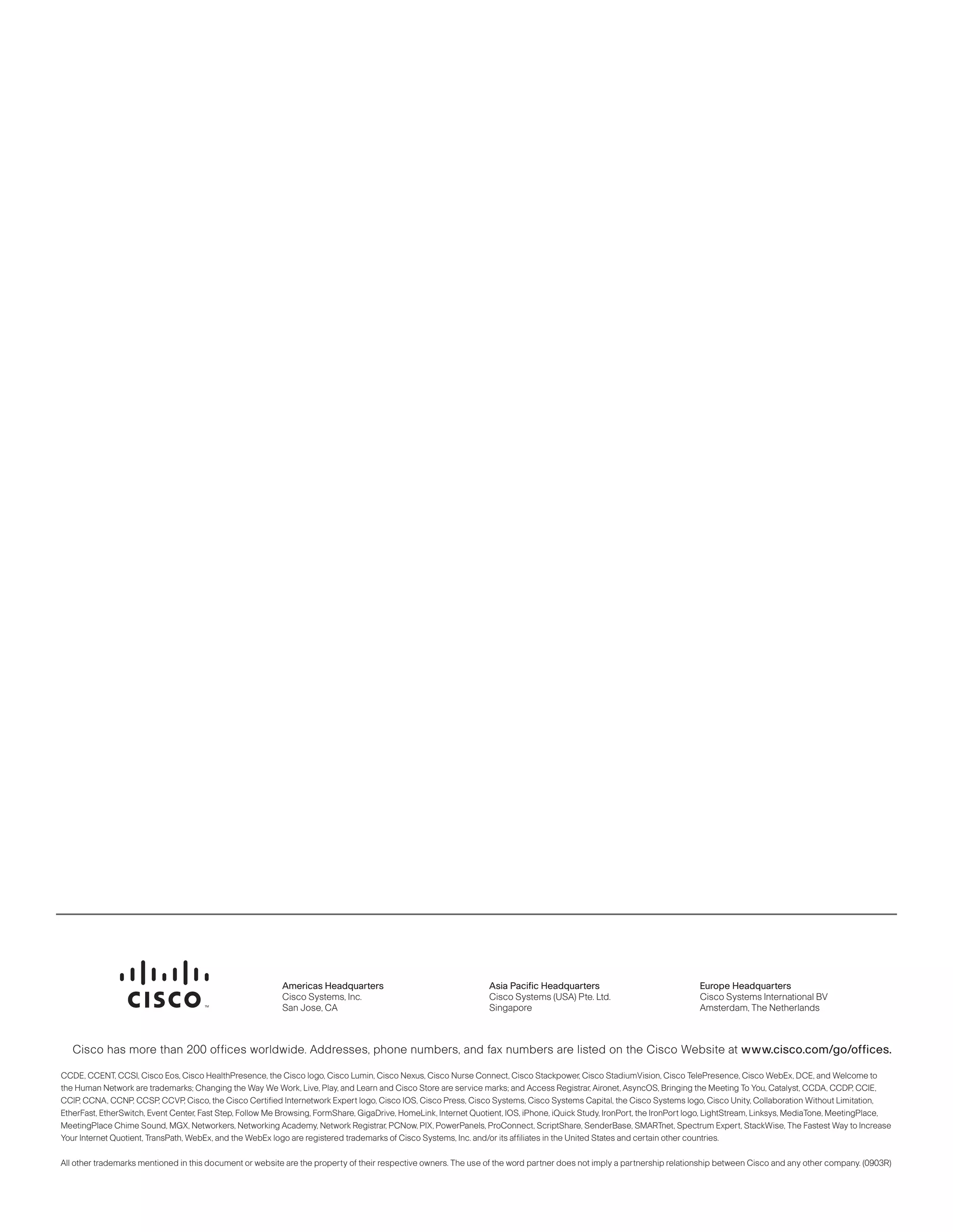 Americas Headquarters                                  Asia Pacific Headquarters                               Europe Headquarters
                                                           Cisco Systems, Inc.                                    Cisco Systems (USA) Pte. Ltd.                           Cisco Systems International BV
                                                           San Jose, CA                                           Singapore                                               Amsterdam, The Netherlands



   Cisco has more than 200 offices worldwide. Addresses, phone numbers, and fax numbers are listed on the Cisco Website at www.cisco.com/go/offices.

     CCDE, CCENT, CCSI, Cisco Eos, Cisco HealthPresence, the Cisco logo, Cisco Lumin, Cisco Nexus, Cisco Nurse Connect, Cisco Stackpower, Cisco StadiumVision, Cisco TelePresence, Cisco WebEx, DCE, and
     Welcome to the Human Network are trademarks; Changing the Way We Work, Live, Play, and Learn and Cisco Store are service marks; and Access Registrar, Aironet, AsyncOS, Bringing the Meeting To You, Catalyst,
CCDA, CCDP, CCIE, CCIP, CCNA, CCNP, CCSP, CCVP, Cisco, the Cisco Certified Internetwork Expert logo, Cisco IOS, Cisco Press, Cisco Systems, Cisco Systems Capital, the Cisco Systems logo, Cisco Unity, Collaboration
Without Limitation, EtherFast, EtherSwitch, Event Center, Fast Step, Follow Me Browsing, FormShare, GigaDrive, HomeLink, Internet Quotient, IOS, iPhone, iQuick Study, IronPort, the IronPort logo, LightStream, Linksys,
MediaTone, MeetingPlace, MeetingPlace Chime Sound, MGX, Networkers, Networking Academy, Network Registrar, PCNow, PIX, PowerPanels, ProConnect, ScriptShare, SenderBase, SMARTnet, Spectrum Expert, StackWise,
The Fastest Way to Increase Your Internet Quotient, TransPath, WebEx, and the WebEx logo are registered trademarks of Cisco Systems, Inc. and/or its affiliates in the United States and certain other countries.

All other trademarks mentioned in this document or website are the property of their respective owners. The use of the word partner does not imply a partnership relationship between Cisco and any other company. (0903R)




                                                           Americas Headquarters                                  Asia Pacific Headquarters                               Europe Headquarters
                                                           Cisco Systems, Inc.                                    Cisco Systems (USA) Pte. Ltd.                           Cisco Systems International BV
                                                           San Jose, CA                                           Singapore                                               Amsterdam, The Netherlands



   Cisco has more than 200 offices worldwide. Addresses, phone numbers, and fax numbers are listed on the Cisco Website at www.cisco.com/go/offices.

CCDE, CCENT, CCSI, Cisco Eos, Cisco HealthPresence, the Cisco logo, Cisco Lumin, Cisco Nexus, Cisco Nurse Connect, Cisco Stackpower, Cisco StadiumVision, Cisco TelePresence, Cisco WebEx, DCE, and Welcome to
the Human Network are trademarks; Changing the Way We Work, Live, Play, and Learn and Cisco Store are service marks; and Access Registrar, Aironet, AsyncOS, Bringing the Meeting To You, Catalyst, CCDA, CCDP, CCIE,
CCIP, CCNA, CCNP, CCSP, CCVP, Cisco, the Cisco Certified Internetwork Expert logo, Cisco IOS, Cisco Press, Cisco Systems, Cisco Systems Capital, the Cisco Systems logo, Cisco Unity, Collaboration Without Limitation,
EtherFast, EtherSwitch, Event Center, Fast Step, Follow Me Browsing, FormShare, GigaDrive, HomeLink, Internet Quotient, IOS, iPhone, iQuick Study, IronPort, the IronPort logo, LightStream, Linksys, MediaTone, MeetingPlace,
MeetingPlace Chime Sound, MGX, Networkers, Networking Academy, Network Registrar, PCNow, PIX, PowerPanels, ProConnect, ScriptShare, SenderBase, SMARTnet, Spectrum Expert, StackWise, The Fastest Way to Increase
Your Internet Quotient, TransPath, WebEx, and the WebEx logo are registered trademarks of Cisco Systems, Inc. and/or its affiliates in the United States and certain other countries.

All other trademarks mentioned in this document or website are the property of their respective owners. The use of the word partner does not imply a partnership relationship between Cisco and any other company. (0903R)
 