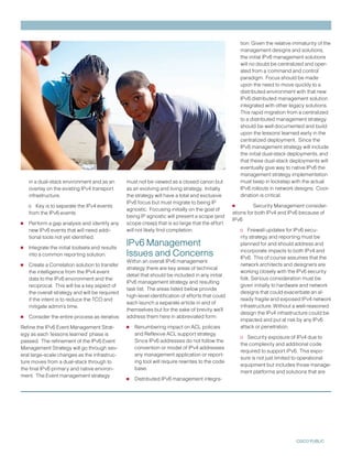 tion: Given the relative immaturity of the
                                                                                                       management designs and solutions,
                                                                                                       the initial IPv6 management solutions
                                                                                                       will no doubt be centralized and oper-
                                                                                                       ated from a ‘command and control’
                                                                                                       paradigm. Focus should be made
                                                                                                       upon the need to move quickly to a
                                                                                                       distributed environment with that new
                                                                                                       IPv6 distributed management solution
                                                                                                       integrated with other legacy solutions.
                                                                                                       This rapid migration from a centralized
                                                                                                       to a distributed management strategy
                                                                                                       should be well documented and build
                                                                                                       upon the lessons’ learned early in the
                                                                                                       centralized deployment. Since the
                                                                                                       IPv6 management strategy will include
                                                                                                       the initial dual-stack deployments, and
                                                                                                       that these dual-stack deployments will
                                                                                                       eventually give way to native IPv6 the
                                                                                                       management strategy implementation
    in a dual-stack environment and as an        must not be viewed as a closed canon but              must keep in lockstep with the actual
    overlay on the existing IPv4 transport       as an evolving and living strategy. Initially         IPv6 rollouts in network designs. Coor-
    infrastructure.                              the strategy will have a total and exclusive          dination is critical.

    o Key is to separate the IPv4 events
                                                 IPv6 focus but must migrate to being IP
                                                 agnostic. Focusing initially on the goal of       •         Security Management consider-
    from the IPv6 events                                                                           ations for both IPv4 and IPv6 because of
                                                 being IP agnostic will present a scope (and
•   Perform a gap analysis and identify any      scope creep) that is so large that the effort
                                                                                                   IPv6

    new IPv6 events that will need addi-         will not likely find completion.                      o Firewall updates for IPv6 secu-
    tional tools not yet identified.                                                                   rity strategy and reporting must be
                                                 IPv6 Management
•   Integrate the initial toolsets and results
                                                                                                       planned for and should address and

    into a common reporting solution.            Issues and Concerns                                   incorporate impacts to both IPv4 and
                                                                                                       IPv6. This of course assumes that the
•   Create a Correlation solution to transfer
                                                 Within an overall IPv6 management
                                                 strategy there are key areas of technical
                                                                                                       network architects and designers are
    the intelligence from the IPv4 event                                                               working closely with the IPv6 security
                                                 detail that should be included in any initial
    data to the IPv6 environment and the                                                               folk. Serious consideration must be
                                                 IPv6 management strategy and resulting
    reciprocal. This will be a key aspect of                                                           given initially to hardware and network
                                                 task list. The areas listed below provide
    the overall strategy and will be required                                                          designs that could exacerbate an al-
                                                 high-level identification of efforts that could
    if the intent is to reduce the TCO and                                                             ready fragile and exposed IPv4 network
                                                 each launch a separate article in and of
    mitigate admin’s time.                                                                             infrastructure. Without a well-reasoned
                                                 themselves but for the sake of brevity we’ll
                                                                                                       design the IPv4 infrastructure could be
•   Consider the entire process as iterative.    address them here in abbreviated form:
                                                                                                       impacted and put at risk by any IPv6
Refine the IPv6 Event Management Strat-          •   Renumbering impact on ACL policies                attack or penetration.
egy as each ‘lessons learned’ phase is               and Reflexive ACL support strategy.
                                                                                                       o Security exposure of IPv4 due to
passed. The refinement of the IPv6 Event             Since IPv6 addresses do not follow the
                                                                                                       the complexity and additional code
Management Strategy will go through sev-             convention or model of IPv4 addresses
                                                                                                       required to support iPv6. This expo-
eral large-scale changes as the infrastruc-          any management application or report-
                                                                                                       sure is not just limited to operational
ture moves from a dual-stack through to              ing tool will require rewrites to the code
                                                                                                       equipment but includes those manage-
the final IPv6 primary and native environ-           base.
                                                                                                       ment platforms and solutions that are
ment. The Event management strategy
                                                 •   Distributed IPv6 management integra-




                                                                                                                                 CISCO PUBLIC
 