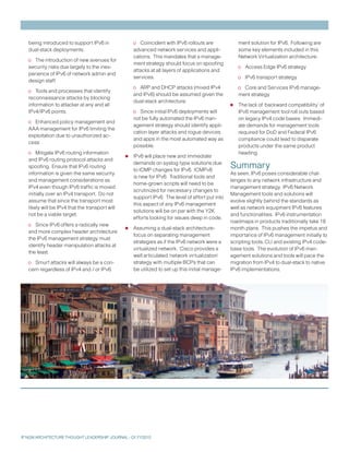 being introduced to support IPv6 in               o Coincident with IPv6 rollouts are              ment solution for IPv6. Following are
   dual-stack deployments.                           advanced network services and appli-             some key elements included in this
                                                     cations. This mandates that a manage-            Network Virtualization architecture:
   o The introduction of new avenues for
                                                     ment strategy should focus on spoofing
   security risks due largely to the inex-                                                            o Access Edge IPv6 strategy
                                                     attacks at all layers of applications and
   perience of IPv6 of network admin and
                                                     services.                                        o IPv6 transport strategy
   design staff.
                                                     o ARP and DHCP attacks (mixed IPv4               o Core and Services IPv6 manage-
   o Tools and processes that identify
                                                     and IPv6) should be assumed given the            ment strategy
   reconnaissance attacks by blocking
   information to attacker at any and all
                                                     dual-stack architecture.
                                                                                                  •   The lack of ‘backward compatibility’ of
   IPv4/IPv6 points.                                 o Since initial IPv6 deployments will            IPv6 management tool roll outs based
                                                     not be fully automated the IPv6 man-             on legacy IPv4 code bases. Immedi-
   o Enhanced policy management and
                                                     agement strategy should identify appli-          ate demands for management tools
   AAA management for IPv6 limiting the
                                                     cation layer attacks and rogue devices           required for DoD and Federal IPv6
   exploitation due to unauthorized ac-
                                                     and apps in the most automated way as            compliance could lead to disparate
   cess
                                                     possible.                                        products under the same product
   o Mitigate IPv6 routing information
   and IPv6 routing protocol attacks and         •   IPv6 will place new and immediate
                                                                                                      heading.

   spoofing. Ensure that IPv6 routing
                                                     demands on syslog type solutions due
                                                     to ICMP changes for IPv6. ICMPv6
                                                                                                  Summary
   information is given the same security                                                         As seen, IPv6 poses considerable chal-
                                                     is new for IPv6. Traditional tools and
   and management considerations as                                                               lenges to any network infrastructure and
                                                     home-grown scripts will need to be
   IPv4 even though IPv6 traffic is moved                                                         management strategy. IPv6 Network
                                                     scrutinized for necessary changes to
   initially over an IPv4 transport. Do not                                                       Management tools and solutions will
                                                     support IPv6. The level of effort put into
   assume that since the transport most                                                           evolve slightly behind the standards as
                                                     this aspect of any IPv6 management
   likely will be IPv4 that the transport will                                                    well as network equipment IPv6 features
                                                     solutions will be on par with the Y2K
   not be a viable target.                                                                        and functionalities. IPv6 instrumentation
                                                     efforts looking for issues deep in code.
                                                                                                  roadmaps in products traditionally take 18
   o Since IPv6 offers a radically new
   and more complex header architecture          •   Assuming a dual-stack architecture-          month plans. This pushes the impetus and
                                                     focus on separating management               importance of IPv6 management initially to
   the IPv6 management strategy must
                                                     strategies as if the IPv6 network were a     scripting tools, CLI and existing IPv4 code-
   identify header manipulation attacks at
                                                     virtualized network. Cisco provides a        base tools. The evolution of IPv6 man-
   the least.
                                                     well articulated ‘network virtualization’    agement solutions and tools will pace the
   o Smurf attacks will always be a con-             strategy with multiple BCPs that can         migration from IPv4 to dual-stack to native
   cern regardless of IPv4 and / or IPv6.            be utilized to set up this initial manage-   IPv6 implementations.




IP NGN ARCHITECTURE THOUGHT LEADERSHIP JOURNAL - Q1 FY2010
 