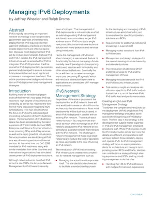 Managing IPv6 Deployments
by Jeffrey Wheeler and Ralph Droms


Abstract                                         been a ‘hot topic.’ The management of
                                                 IPv6 deployments is not as simple an effort
                                                                                                      for the deploying and managing of IPv6
                                                                                                      infrastructures which has led in part
IPv6 is rapidly becoming an important
                                                 as extending existing IPv4 management                to several vendor specific proprietary
network technology to service providers,
                                                 solutions to accommodate a longer IPv6               solutions and BCPs.
government agencies and enterprises.
Deployment of IPv6 requires new man-
                                                 address space. IPv6 is not just a single
                                                 new protocol but an entirely new technical       •   Requirements for additional institutional
agement strategies, practices and tools to                                                            knowledge in support staff
                                                 solution with many protocols and services
enable deployment and effective opera-
tion. Because most deployments of IPv6
                                                 being introduced.                                •   Managing nodes’ transitions from IPv4
                                                                                                      to IPv6 entities
will be in dual-stack networks that use IPv4     Hence the management of IPv6 is not
and IPv6 in parallel, the IPv4 management        about managing a new network ‘feature’ or        •   Management and design strategies for
infrastructure will be extended for IPv6 for     ‘functionality’ but about managing a funda-          the new addressing structure, hierarchy
integrated IPv4-IPv6 operation. It will be       mentally new IP paradigm truly supporting            and attendant policies
crucial for IPv6 deployments to be carefully
planned and managed to ensure success-
                                                 end-to-end services with full mobility and
                                                 other advanced features. Eventually the          •   The introduction of additional DHCP
                                                                                                      and DNS services for IPv6 and the
ful implementation and avoid significant         focus will then be on network manage-
                                                                                                      management of those
increases in management overhead. This           ment tools becoming ‘IP agnostic’ which
article provides some background informa-
tion on IPv6 deployment and management
                                                 will introduce abstraction layers new to         •   Managing the coexistence of the IPv4
                                                 applications and developers of IP manage-            and IPv6 security infrastructures
strategies.                                      ment solutions.
                                                                                                  •   Tool visibility, insight and analysis into
Introduction                                     IPv6 Network                                         utilization specific to IPv6 traffic and uti-
                                                                                                      lization that is a part of the whole IPv4/
Fulfilling many of the technical proph-
esies of the Internet’s near-past, IPv6 has
                                                 Management Strategy                                  IPv6 traffic load and performance stats.
                                                 Regardless of the size or purpose of the
reached a high degree of importance and                                                           Creating a High Level IPv6
                                                 deployment of an IPv6 network, there will
credibility as well as has reached the fore-                                                      Management Strategy
                                                 be a workload increase on all staff from the
front of many discussion regarding NGN                                                            To address the complexities introduced by
                                                 architects to the administrators. Most initial
Architectures. The main driver behind                                                             the deployment of IPv6, a high level IPv6
                                                 deployments will be dual-stack based, in
the focus on IPv6 is the acknowledged                                                             management strategy should be devel-
                                                 which IPv6 is deployed in parallel with an
impending exhaustion of the IPv4 address                                                          oped before beginning an IPv6 deploy-
                                                 existing IPv4 network. Those dual-stack
space. The consumption of IPv4 address                                                            ment. The first step in that strategy is the
                                                 networks may, in fact, require more than
space has been accelerated by the rapid                                                           development of subject matter expertise
                                                 twice as much effort to manage as an IPv4
expansion of IP into mobile devices, NGN                                                          in IPv6 and IPv6 management in network
                                                 network, because the IPv6 network will es-
Enterprise and Service Provider infrastruc-                                                       operations staff. While IPv6 operates much
                                                 sentially be a parallel network that interacts
tures providing Play and 4Play services,                                                         like IPv4 and provides similar services, the
                                                 with the IPv4 network. The challenge in
as well as the rapid growth of virtualization.                                                    details are different, and operations staff
                                                 network management of these dual-stack
Service providers are also looking at IPv6                                                        will need to learn those details to deploy
                                                 networks is to reduce the cost of operation
as a way of restoring end-to-end Internet                                                         and operate IPv6. An IPv6 management
                                                 as close as possible to the cost of running
service. At the same time, the DoD 2008                                                           strategy will focus on appropriate stan-
                                                 an IPv4 network.
mandate for IPv6 readiness, along with                                                            dards for architecture and designs incor-
similar mandates from other countries and        The introduction of IPv6 into an existing        porating current RFCs and Drafts. Vendors
international organizations, has stimulated      IPv4 infrastructure creates new complexi-        can contribute to a strategy through shar-
development of IPv6 deployment solutions.        ties for network management such as:             ing experience and BCPs, and by provid-
Although network devices have had IPv6           •   Managing the actual transition process       ing management tools that offer:
since the late 10s, the focus on Network
Management for IPv6 has only recently
                                                     itself. The standards bodies have yet
                                                     to facilitate a standardized approach
                                                                                                  •   Handling the 128-bit IPv6 addresses
                                                                                                      with multiple formats and expressions




                                                                                                                                 CISCO PUBLIC
 