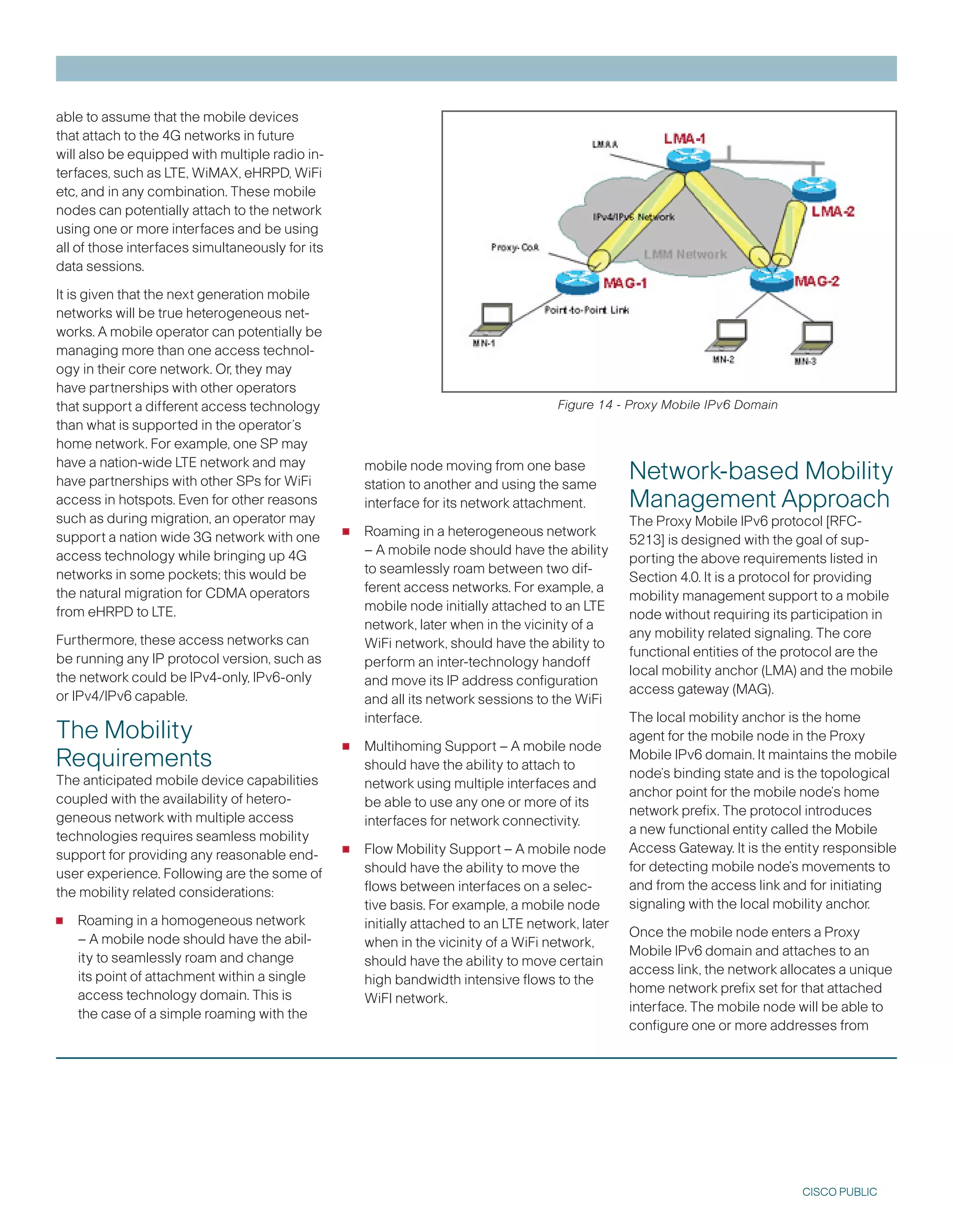 able to assume that the mobile devices
that attach to the 4G networks in future
will also be equipped with multiple radio in-
terfaces, such as LTE, WiMAX, eHRPD, WiFi
etc, and in any combination. These mobile
nodes can potentially attach to the network
using one or more interfaces and be using
all of those interfaces simultaneously for its
data sessions.

It is given that the next generation mobile
networks will be true heterogeneous net-
works. A mobile operator can potentially be
managing more than one access technol-
ogy in their core network. Or, they may
have partnerships with other operators
that support a different access technology                                             Figure 14 - Proxy Mobile IPv6 Domain
than what is supported in the operator’s
home network. For example, one SP may
have a nation-wide LTE network and may
have partnerships with other SPs for WiFi
                                                     mobile node moving from one base
                                                     station to another and using the same
                                                                                                   Network-based Mobility
access in hotspots. Even for other reasons           interface for its network attachment.         Management Approach
such as during migration, an operator may
support a nation wide G network with one        •   Roaming in a heterogeneous network
                                                                                                   The Proxy Mobile IPv6 protocol [RFC-
                                                                                                   521] is designed with the goal of sup-
access technology while bringing up 4G               – A mobile node should have the ability
                                                                                                   porting the above requirements listed in
networks in some pockets; this would be              to seamlessly roam between two dif-
                                                                                                   Section 4.0. It is a protocol for providing
the natural migration for CDMA operators             ferent access networks. For example, a
                                                                                                   mobility management support to a mobile
from eHRPD to LTE.                                   mobile node initially attached to an LTE
                                                                                                   node without requiring its participation in
                                                     network, later when in the vicinity of a
Furthermore, these access networks can                                                             any mobility related signaling. The core
                                                     WiFi network, should have the ability to
be running any IP protocol version, such as                                                        functional entities of the protocol are the
                                                     perform an inter-technology handoff
the network could be IPv4-only, IPv6-only                                                          local mobility anchor (LMA) and the mobile
                                                     and move its IP address configuration
or IPv4/IPv6 capable.                                                                              access gateway (MAG).
                                                     and all its network sessions to the WiFi
                                                     interface.                                    The local mobility anchor is the home
The Mobility
Requirements                                     •   Multihoming Support – A mobile node
                                                                                                   agent for the mobile node in the Proxy
                                                                                                   Mobile IPv6 domain. It maintains the mobile
                                                     should have the ability to attach to
The anticipated mobile device capabilities                                                         node’s binding state and is the topological
                                                     network using multiple interfaces and
coupled with the availability of hetero-                                                           anchor point for the mobile node’s home
                                                     be able to use any one or more of its
geneous network with multiple access                                                               network prefix. The protocol introduces
                                                     interfaces for network connectivity.
technologies requires seamless mobility                                                            a new functional entity called the Mobile
support for providing any reasonable end-        •   Flow Mobility Support – A mobile node         Access Gateway. It is the entity responsible
user experience. Following are the some of           should have the ability to move the           for detecting mobile node’s movements to
the mobility related considerations:                 flows between interfaces on a selec-          and from the access link and for initiating
                                                     tive basis. For example, a mobile node        signaling with the local mobility anchor.
•   Roaming in a homogeneous network                 initially attached to an LTE network, later
                                                                                                   Once the mobile node enters a Proxy
    – A mobile node should have the abil-            when in the vicinity of a WiFi network,
                                                                                                   Mobile IPv6 domain and attaches to an
    ity to seamlessly roam and change                should have the ability to move certain
                                                                                                   access link, the network allocates a unique
    its point of attachment within a single          high bandwidth intensive flows to the
                                                                                                   home network prefix set for that attached
    access technology domain. This is                WiFI network.
                                                                                                   interface. The mobile node will be able to
    the case of a simple roaming with the
                                                                                                   configure one or more addresses from




                                                                                                                               CISCO PUBLIC
 