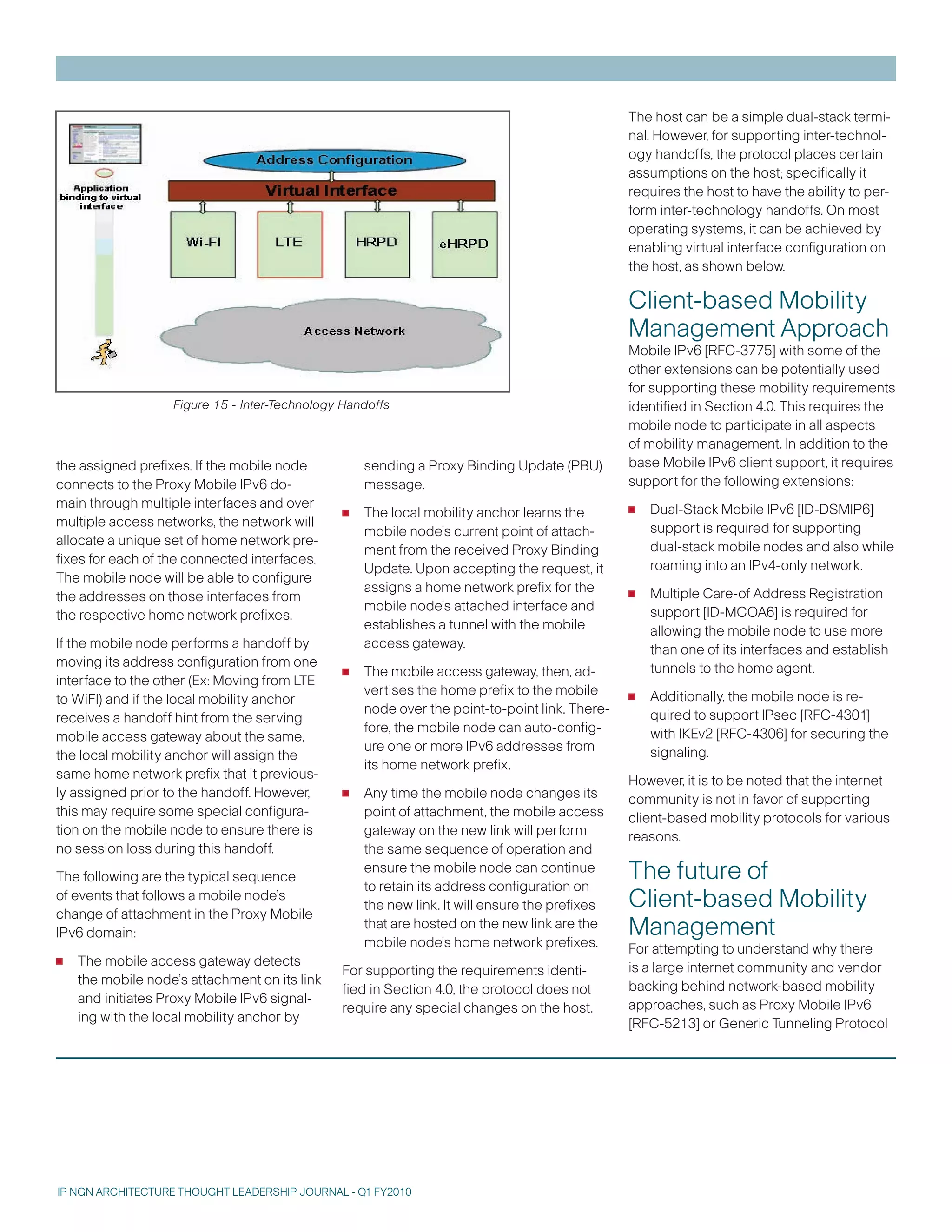 The host can be a simple dual-stack termi-
                                                                                               nal. However, for supporting inter-technol-
                                                                                               ogy handoffs, the protocol places certain
                                                                                               assumptions on the host; specifically it
                                                                                               requires the host to have the ability to per-
                                                                                               form inter-technology handoffs. On most
                                                                                               operating systems, it can be achieved by
                                                                                               enabling virtual interface configuration on
                                                                                               the host, as shown below.

                                                                                               Client-based Mobility
                                                                                               Management Approach
                                                                                               Mobile IPv6 [RFC-775] with some of the
                                                                                               other extensions can be potentially used
                                                                                               for supporting these mobility requirements
                   Figure 15 - Inter-Technology Handoffs                                       identified in Section 4.0. This requires the
                                                                                               mobile node to participate in all aspects
                                                                                               of mobility management. In addition to the
the assigned prefixes. If the mobile node          sending a Proxy Binding Update (PBU)        base Mobile IPv6 client support, it requires
connects to the Proxy Mobile IPv6 do-              message.                                    support for the following extensions:
main through multiple interfaces and over
multiple access networks, the network will     •   The local mobility anchor learns the        •   Dual-Stack Mobile IPv6 [ID-DSMIP6]
                                                   mobile node’s current point of attach-          support is required for supporting
allocate a unique set of home network pre-                                                         dual-stack mobile nodes and also while
                                                   ment from the received Proxy Binding
fixes for each of the connected interfaces.                                                        roaming into an IPv4-only network.
                                                   Update. Upon accepting the request, it
The mobile node will be able to configure
the addresses on those interfaces from
                                                   assigns a home network prefix for the
                                                   mobile node’s attached interface and
                                                                                               •   Multiple Care-of Address Registration
the respective home network prefixes.                                                              support [ID-MCOA6] is required for
                                                   establishes a tunnel with the mobile            allowing the mobile node to use more
If the mobile node performs a handoff by           access gateway.                                 than one of its interfaces and establish
moving its address configuration from one
interface to the other (Ex: Moving from LTE    •   The mobile access gateway, then, ad-            tunnels to the home agent.

to WiFI) and if the local mobility anchor
                                                   vertises the home prefix to the mobile
                                                   node over the point-to-point link. There-
                                                                                               •   Additionally, the mobile node is re-
receives a handoff hint from the serving                                                           quired to support IPsec [RFC-401]
                                                   fore, the mobile node can auto-config-          with IKEv2 [RFC-406] for securing the
mobile access gateway about the same,
                                                   ure one or more IPv6 addresses from             signaling.
the local mobility anchor will assign the
                                                   its home network prefix.
same home network prefix that it previous-                                                     However, it is to be noted that the internet
ly assigned prior to the handoff. However,     •   Any time the mobile node changes its        community is not in favor of supporting
this may require some special configura-           point of attachment, the mobile access      client-based mobility protocols for various
tion on the mobile node to ensure there is         gateway on the new link will perform        reasons.
no session loss during this handoff.               the same sequence of operation and
The following are the typical sequence
                                                   ensure the mobile node can continue
                                                   to retain its address configuration on
                                                                                               The future of
of events that follows a mobile node’s
change of attachment in the Proxy Mobile
                                                   the new link. It will ensure the prefixes   Client-based Mobility
IPv6 domain:
                                                   that are hosted on the new link are the
                                                   mobile node’s home network prefixes.
                                                                                               Management
                                                                                               For attempting to understand why there
•   The mobile access gateway detects
                                               For supporting the requirements identi-         is a large internet community and vendor
    the mobile node’s attachment on its link                                                   backing behind network-based mobility
                                               fied in Section 4.0, the protocol does not
    and initiates Proxy Mobile IPv6 signal-                                                    approaches, such as Proxy Mobile IPv6
                                               require any special changes on the host.
    ing with the local mobility anchor by                                                      [RFC-521] or Generic Tunneling Protocol




IP NGN ARCHITECTURE THOUGHT LEADERSHIP JOURNAL - Q1 FY2010
 