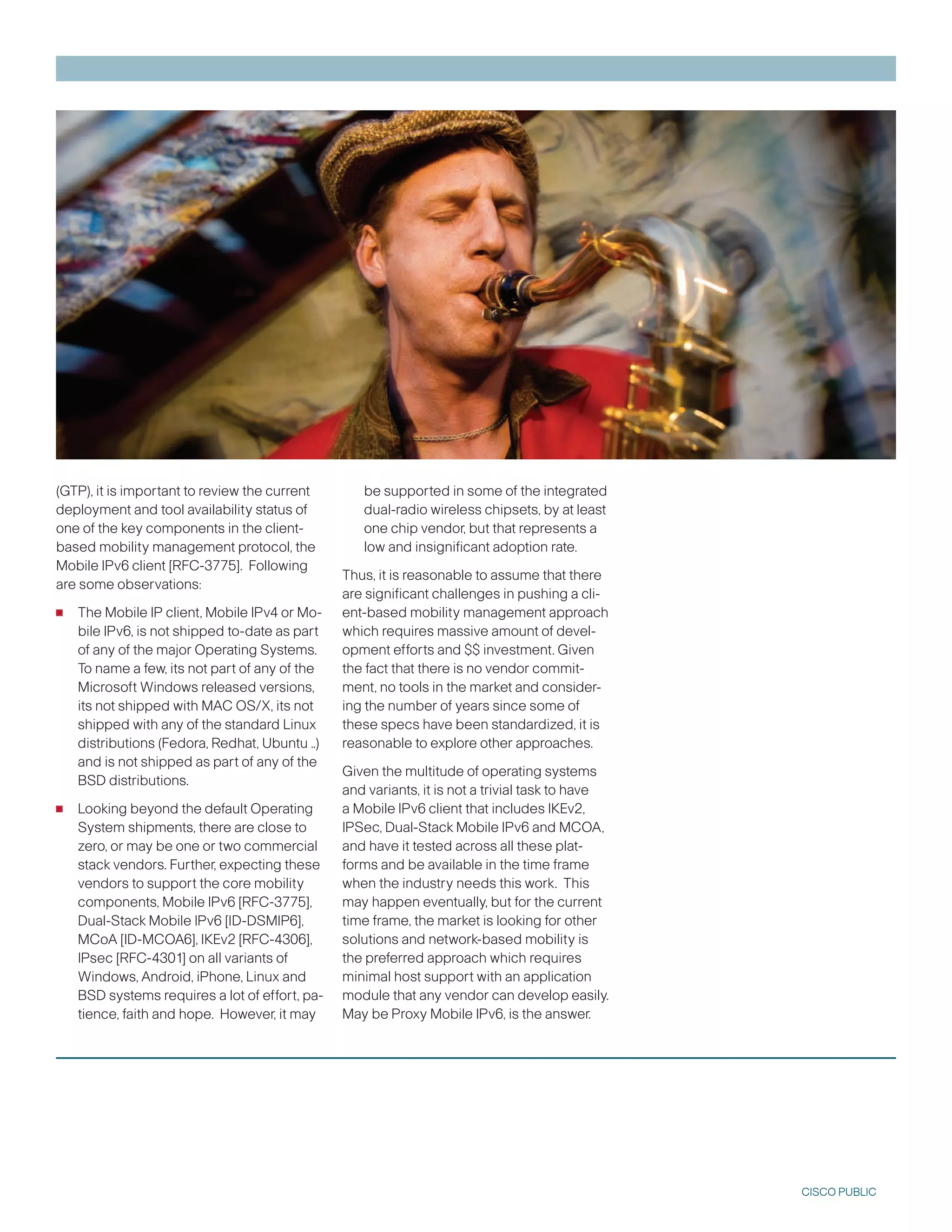 (GTP), it is important to review the current       be supported in some of the integrated
deployment and tool availability status of         dual-radio wireless chipsets, by at least
one of the key components in the client-           one chip vendor, but that represents a
based mobility management protocol, the            low and insignificant adoption rate.
Mobile IPv6 client [RFC-775]. Following
                                                Thus, it is reasonable to assume that there
are some observations:
                                                are significant challenges in pushing a cli-
•   The Mobile IP client, Mobile IPv4 or Mo-    ent-based mobility management approach
    bile IPv6, is not shipped to-date as part   which requires massive amount of devel-
    of any of the major Operating Systems.      opment efforts and $$ investment. Given
    To name a few, its not part of any of the   the fact that there is no vendor commit-
    Microsoft Windows released versions,        ment, no tools in the market and consider-
    its not shipped with MAC OS/X, its not      ing the number of years since some of
    shipped with any of the standard Linux      these specs have been standardized, it is
    distributions (Fedora, Redhat, Ubuntu ..)   reasonable to explore other approaches.
    and is not shipped as part of any of the
                                                Given the multitude of operating systems
    BSD distributions.
                                                and variants, it is not a trivial task to have
•   Looking beyond the default Operating        a Mobile IPv6 client that includes IKEv2,
    System shipments, there are close to        IPSec, Dual-Stack Mobile IPv6 and MCOA,
    zero, or may be one or two commercial       and have it tested across all these plat-
    stack vendors. Further, expecting these     forms and be available in the time frame
    vendors to support the core mobility        when the industry needs this work. This
    components, Mobile IPv6 [RFC-775],         may happen eventually, but for the current
    Dual-Stack Mobile IPv6 [ID-DSMIP6],         time frame, the market is looking for other
    MCoA [ID-MCOA6], IKEv2 [RFC-406],          solutions and network-based mobility is
    IPsec [RFC-401] on all variants of         the preferred approach which requires
    Windows, Android, iPhone, Linux and         minimal host support with an application
    BSD systems requires a lot of effort, pa-   module that any vendor can develop easily.
    tience, faith and hope. However, it may     May be Proxy Mobile IPv6, is the answer.




                                                                                                 CISCO PUBLIC
 