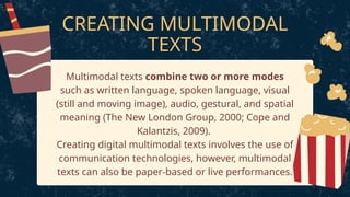 CREATING MULTIMODAL
TEXTS
Multimodal texts combine two or more modes
such as written language, spoken language, visual
(still and moving image), audio, gestural, and spatial
meaning (The New London Group, 2000; Cope and
Kalantzis, 2009).
Creating digital multimodal texts involves the use of
communication technologies, however, multimodal
texts can also be paper-based or live performances.
 
