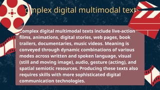 Complex digital multimodal texts
Complex digital multimodal texts include live-action
films, animations, digital stories, web pages, book
trailers, documentaries, music videos. Meaning is
conveyed through dynamic combinations of various
modes across written and spoken language, visual
(still and moving image), audio, gesture (acting), and
spatial semiotic resources. Producing these texts also
requires skills with more sophisticated digital
communication technologies.
 