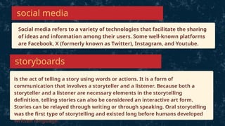 Social media refers to a variety of technologies that facilitate the sharing
of ideas and information among their users. Some well-known platforms
are Facebook, X (formerly known as Twitter), Instagram, and Youtube.
social media
is the act of telling a story using words or actions. It is a form of
communication that involves a storyteller and a listener. Because both a
storyteller and a listener are necessary elements in the storytelling
definition, telling stories can also be considered an interactive art form.
Stories can be relayed through writing or through speaking. Oral storytelling
was the first type of storytelling and existed long before humans developed
written language.
storyboards
 