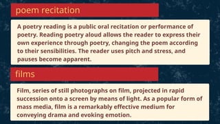 A poetry reading is a public oral recitation or performance of
poetry. Reading poetry aloud allows the reader to express their
own experience through poetry, changing the poem according
to their sensibilities. The reader uses pitch and stress, and
pauses become apparent.
poem recitation
Film, series of still photographs on film, projected in rapid
succession onto a screen by means of light. As a popular form of
mass media, film is a remarkably effective medium for
conveying drama and evoking emotion.
films
 