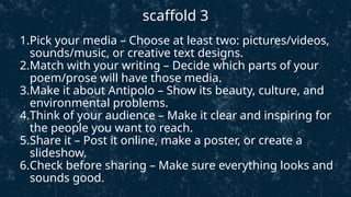 1.Pick your media – Choose at least two: pictures/videos,
sounds/music, or creative text designs.
2.Match with your writing – Decide which parts of your
poem/prose will have those media.
3.Make it about Antipolo – Show its beauty, culture, and
environmental problems.
4.Think of your audience – Make it clear and inspiring for
the people you want to reach.
5.Share it – Post it online, make a poster, or create a
slideshow.
6.Check before sharing – Make sure everything looks and
sounds good.
scaffold 3
 