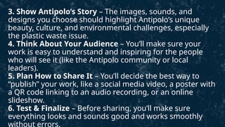 3. Show Antipolo’s Story – The images, sounds, and
designs you choose should highlight Antipolo’s unique
beauty, culture, and environmental challenges, especially
the plastic waste issue.
4. Think About Your Audience – You’ll make sure your
work is easy to understand and inspiring for the people
who will see it (like the Antipolo community or local
leaders).
5. Plan How to Share It – You’ll decide the best way to
“publish” your work, like a social media video, a poster with
a QR code linking to an audio recording, or an online
slideshow.
6. Test & Finalize – Before sharing, you’ll make sure
everything looks and sounds good and works smoothly
without errors.
 