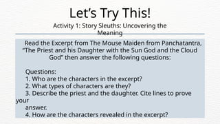 Read the Excerpt from The Mouse Maiden from Panchatantra,
“The Priest and his Daughter with the Sun God and the Cloud
God” then answer the following questions:
Questions:
1. Who are the characters in the excerpt?
2. What types of characters are they?
3. Describe the priest and the daughter. Cite lines to prove
your
answer.
4. How are the characters revealed in the excerpt?
Let’s Try This!
Activity 1: Story Sleuths: Uncovering the
Meaning
 