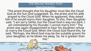 “The priest thought that his daughter must like the Cloud
God as the Sun God suggested. So, the priest and his wife
prayed to the Cloud God. When he appeared, they asked
him if he would marry their daughter. To this, their daughter
said, “I am sorry father, but the Cloud God is way too dark. I
am intimidated by his thunder. I cannot marry him.” The
priest was again disappointed to hear his daughter refuse
to marry the Cloud God. When the Cloud God heard this, he
said, “Perhaps, the Wind God may be the suitable groom for
your daughter, as he blows me away. So, he is greater than
me.”
The Mouse Maiden from
Panchatantra
 