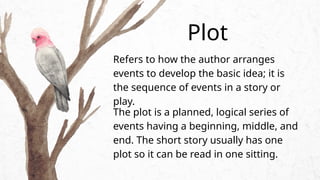 Refers to how the author arranges
events to develop the basic idea; it is
the sequence of events in a story or
play.
Plot
The plot is a planned, logical series of
events having a beginning, middle, and
end. The short story usually has one
plot so it can be read in one sitting.
 