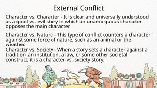 Character vs. Character - It is clear and universally understood
as a good-vs.-evil story in which an unambiguous character
opposes the main character.
External Conflict
Character vs. Nature - This type of conflict counters a character
against some force of nature, such as an animal or the
weather.
Character vs. Society - When a story sets a character against a
tradition, an institution, a law, or some other societal
construct, it is a character-vs.-society story.
 