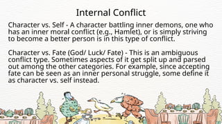 Character vs. Self - A character battling inner demons, one who
has an inner moral conflict (e.g., Hamlet), or is simply striving
to become a better person is in this type of conflict.
Internal Conflict
Character vs. Fate (God/ Luck/ Fate) - This is an ambiguous
conflict type. Sometimes aspects of it get split up and parsed
out among the other categories. For example, since accepting
fate can be seen as an inner personal struggle, some define it
as character vs. self instead.
 