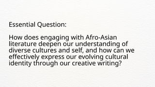 Essential Question:
How does engaging with Afro-Asian
literature deepen our understanding of
diverse cultures and self, and how can we
effectively express our evolving cultural
identity through our creative writing?
 
